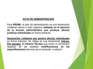 17
ACTO DE ADMINISTRACION
Para DROMI, el acto de administración es una declaración
unilateral interna o inter orgánica realizada en el ejercicio
de la función administrativa que produce efectos
jurídicos individuales en forma indirecta.
Declaración unilateral que genera efectos individuales
en forma indirecta. Se refleja en una declaración interna.
Por ejemplo: El informe Técnico que emite un funcionario
respecto de las posibles modificaciones en las
especificaciones técnicas de un producto a adquirir.
 