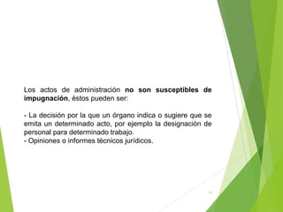 18
Los actos de administración no son susceptibles de
impugnación, éstos pueden ser:
- La decisión por la que un órgano indica o sugiere que se
emita un determinado acto, por ejemplo la designación de
personal para determinado trabajo.
- Opiniones o informes técnicos jurídicos.
 