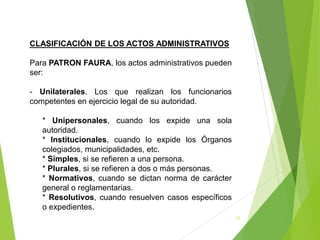23
CLASIFICACIÓN DE LOS ACTOS ADMINISTRATIVOS
Para PATRON FAURA, los actos administrativos pueden
ser:
- Unilaterales. Los que realizan los funcionarios
competentes en ejercicio legal de su autoridad.
* Unipersonales, cuando los expide una sola
autoridad.
* Institucionales, cuando lo expide los Órganos
colegiados, municipalidades, etc.
* Simples, si se refieren a una persona.
* Plurales, si se refieren a dos o más personas.
* Normativos, cuando se dictan norma de carácter
general o reglamentarias.
* Resolutivos, cuando resuelven casos específicos
o expedientes.
 