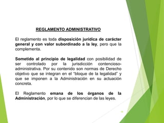 28
REGLAMENTO ADMINISTRATIVO
El reglamento es toda disposición jurídica de carácter
general y con valor subordinado a la ley, pero que la
complementa.
Sometido al principio de legalidad con posibilidad de
ser controlado por la jurisdicción contencioso-
administrativa. Por su contenido son normas de Derecho
objetivo que se integran en el “bloque de la legalidad” y
que se imponen a la Administración en su actuación
concreta.
El Reglamento emana de los órganos de la
Administración, por lo que se diferencian de las leyes.
 