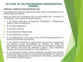 LEY 27444, LEY DEL PROCEDIMIENTO ADMINISTRATIVO
GENERAL:
ARTÍCULO I: ÁMBITO DE APLICACIÓN DE LA LEY
La presente Ley será de aplicación para todas las entidades de la
Administración Pública.
Para los fines de la presente Ley, se entenderá por “entidad” o
“entidades” de la Administración Pública.
 1. El Poder Ejecutivo, incluyendo Ministerios y Organismos
Públicos Descentralizados;
 2. El Poder Legislativo;
 3. El Poder Judicial;
 4. Los Gobiernos Regionales;
 5. Los Gobiernos Locales;
 6. Los Organismos a los que la Constitución Política del Perú y
las leyes confieren autonomía.
 7. Las demás entidades y organismos, proyectos y programas
del Estado, cuyas actividades se realizan en virtud de
potestades administrativas y, por tanto se consideran sujetas a
las normas comunes de derecho público, salvo mandato
expreso de ley que las refiera a otro régimen; y
 8. Las personas jurídicas bajo el régimen privado que prestan
servicios públicos o ejercen función administrativa, en virtud de
concesión, delegación o autorización del Estado, conforme a
la normativa de la materia.
42
 