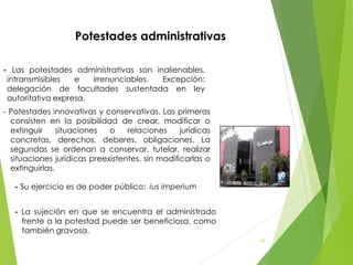 - Las potestades administrativas son inalienables,
intransmisibles e irrenunciables. Excepción:
delegación de facultades sustentada en ley
autoritativa expresa.
- Potestades innovativas y conservativas. Las primeras
consisten en la posibilidad de crear, modificar o
extinguir situaciones o relaciones jurídicas
concretas, derechos, deberes, obligaciones. La
segundas se ordenan a conservar, tutelar, realizar
situaciones jurídicas preexistentes, sin modificarlas o
extinguirlas.
- Su ejercicio es de poder público: ius imperium
- La sujeción en que se encuentra el administrado
frente a la potestad puede ser beneficiosa, como
también gravosa.
Potestades administrativas
68
 