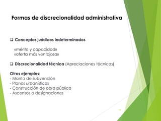 Formas de discrecionalidad administrativa
 Conceptos jurídicos indeterminados
«mérito y capacidad»
«oferta más ventajosa»
 Discrecionalidad técnica (Apreciaciones técnicas)
Otros ejemplos:
- Monto de subvención
- Planos urbanísticos
- Construcción de obra pública
- Ascensos o designaciones
73
 