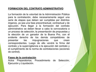 31
FORMACION DEL CONTRATO ADMINISTRATIVO
La formación de la voluntad de la Administración Pública
para la contratación, debe necesariamente seguir una
serie de etapas que deben ser cumplidas por distintos
órganos, ya sea una fase precontractual, contractual y de
ejecución. Para llegar a la formación del contrato
administrativo se deben llevar a cabo la convocatoria a
un proceso de selección, la presentación de propuestas y
la elección de un ganador de la Buena Pro, con el
evidente derecho de los demás competidores de
presentar las impugnaciones que crean
correspondientes. Luego de ello vendrá la firma del
contrato y la supervigilancia a la ejecución del contrato y
el cumplimiento de la norma de contrataciones (acciones
de control).
Fases de la contratación
Actos Preparatorios; Procedimiento de Selección;
Ejecución y Liquidación.
 
