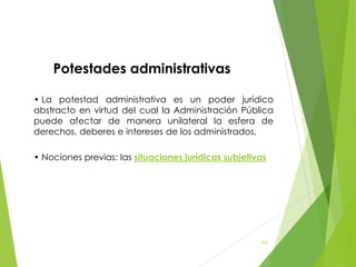 Potestades administrativas
• La potestad administrativa es un poder jurídico
abstracto en virtud del cual la Administración Pública
puede afectar de manera unilateral la esfera de
derechos, deberes e intereses de los administrados.
• Nociones previas: las situaciones jurídicas subjetivas
64
 