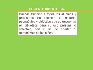 DOCENTE BIBLIOTECA.
Brindar atención a todos los alumnos y
profesores en relación al material
pedagógico y didáctico que se encuentra
en biblioteca para su uso personal o
colectivo, con el fin de aportar al
aprendizaje de los niños.
 
