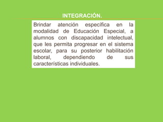 INTEGRACIÓN.
Brindar atención específica en la
modalidad de Educación Especial, a
alumnos con discapacidad intelectual,
que les permita progresar en el sistema
escolar, para su posterior habilitación
laboral,     dependiendo      de     sus
características individuales.
 