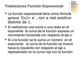 Traslaciones Función Exponencial
 La función exponencial tiene como fórmula
general f(x)= ax
, con a real positivo
distinto de 1.
 Si realizamos una suma o una resta en el
exponente la curva de la función expresa un
movimiento horizontal con respecto al eje x.
 Si a la función se le suma un número en el
exponente la curva de la función se mueve
hacia la izquierda con respecto al eje x,
representado en la curva roja con la función .
 