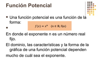 Función Potencial
 Una función potencial es una función de la
forma:

En donde el exponente n es un número real
fijo.
El dominio, las características y la forma de la
gráfica de una función potencial dependen
mucho de cuál sea el exponente.
 