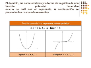 El dominio, las características y la forma de la gráfica de una
función potencial dependen
mucho de cuál sea el exponente. A continuación se
presentan los casos más relevantes:
 
