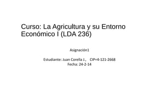 Curso: La Agricultura y su Entorno
Económico I (LDA 236)
Asignación1
Estudiante: Juan Corella J., CIP=4-121-2668
Fecha: 24-2-14

 