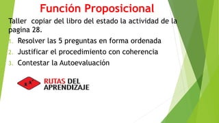 Función Proposicional 
Taller copiar del libro del estado la actividad de la 
pagina 28. 
1. Resolver las 5 preguntas en forma ordenada 
2. Justificar el procedimiento con coherencia 
3. Contestar la Autoevaluación 
