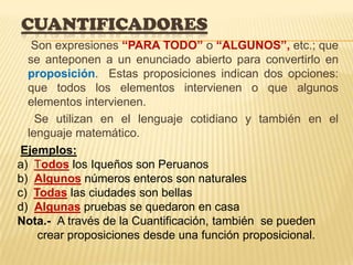 CUANTIFICADORES
Son expresiones “PARA TODO” o “ALGUNOS”, etc.; que
se anteponen a un enunciado abierto para convertirlo en
proposición. Estas proposiciones indican dos opciones:
que todos los elementos intervienen o que algunos
elementos intervienen.
Se utilizan en el lenguaje cotidiano y también en el
lenguaje matemático.
Ejemplos:
a) Todos los Iqueños son Peruanos
b) Algunos números enteros son naturales
c) Todas las ciudades son bellas
d) Algunas pruebas se quedaron en casa
Nota.- A través de la Cuantificación, también se pueden
crear proposiciones desde una función proposicional.
 
