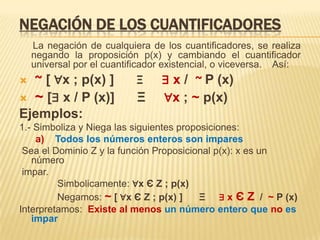 NEGACIÓN DE LOS CUANTIFICADORES
La negación de cualquiera de los cuantificadores, se realiza
negando la proposición p(x) y cambiando el cuantificador
universal por el cuantificador existencial, o viceversa. Así:
 ~ [ ∀x ; p(x) ] Ξ ∃ x / ~ P (x)
 ~ [∃ x / P (x)] Ξ ∀x ; ~ p(x)
Ejemplos:
1.- Simboliza y Niega las siguientes proposiciones:
a) Todos los números enteros son impares
Sea el Dominio Z y la función Proposicional p(x): x es un
número
impar.
Simbolicamente: ∀x Є Z ; p(x)
Negamos: ~ [ ∀x Є Z ; p(x) ] Ξ ∃ x Є Z / ~ P (x)
Interpretamos: Existe al menos un número entero que no es
impar
 