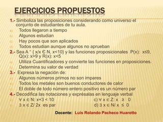 EJERCICIOS PROPUESTOS
1.- Simboliza las proposiciones considerando como universo el
conjunto de estudiantes de tu aula.
a) Todos llegaron a tiempo
b) Algunos estudian
c) Hay pocos que son aplicados
d) Todos estudian aunque algunos no aprueban
2.- Sea A ⁼ { x/x Є N, x<10} y las funciones proposicionales P(x): x≤9,
Q(x): x>9 y R(x): x<5
a) Utiliza Cuantificadores y convierte las funciones en proposiciones.
b) Determina su valor de verdad
3.- Expresa la negación de:
a) Algunos números primos no son impares
b) Todos los metales son buenos conductores de calor
c) El doble de todo número entero positivo es un número par
4.- Decodifica las notaciones y exprésalas en lenguaje verbal
a) ∀ x ∈ N: x+3 < 10 c) ∀ x ∈ Z: x ≥ 0
b) ∃ x ∈ Z/ 2x es par d) ∃ x ∈ N/ x ≤ 0
Docente: Luis Rolando Pacheco Huarotto
 