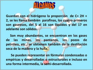 A L C A N O SGuardan con el hidrógeno la proporción  de C= 2H + 2, se les llama también  parafinas, los cuatro primeros son gaseosos, del 5 al 16 son líquidos y del 17 en adelante son sólidos.     Son muy abundantes, se encuentran en los gases   de las minas, los pantanos, los pozos de petróleo, etc., se obtienen también de la destilación seca de la madera y la hulla.      Se pueden representar en fórmulas condensadas o empíricas y desarrolladas o estructurales e incluso en una forma intermedia, la semi-desarrollada.