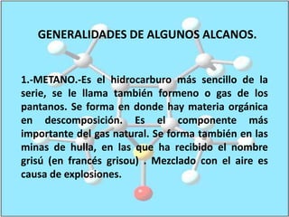 GENERALIDADES DE ALGUNOS ALCANOS.1.-METANO.-Es el hidrocarburo más sencillo de la serie, se le llama también formeno o gas de los pantanos. Se forma en donde hay materia orgánica en descomposición. Es el componente más importante del gas natural. Se forma también en las minas de hulla, en las que ha recibido el nombre grisú (en francés grisou) . Mezclado con el aire es causa de explosiones.