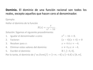 Dominio. El dominio de una función racional son todos los
reales, excepto aquellos que hacen cero al denominador.
Ejemplo:
Hallar el dominio de la función
𝑅 𝑥 =
𝑥
𝑥2 − 16
.
Solución: Sigamos el siguiente procedimiento:
1. Igualar el denominador a cero: 𝑥2 − 16 = 0.
2. Factorar: 𝑥 − 4 𝑥 + 4 = 0
3. Resolver para 𝑥: 𝑥 = 4 ó 𝑥 = −4.
4. Eliminar estos valores del dominio: 𝑥 ≠ 4 y 𝑥 ≠ −4.
5. Escribir el dominio: ℝ ∖ −4, 4 .
Por lo tanto, el dominio de 𝑓 es 𝐷𝑜𝑚 𝑓 = −∞, −4 ∪ −4,4 ∪ 4, ∞ .
 