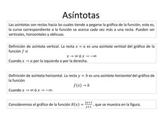 Asíntotas
Las asíntotas son rectas hacia las cuales tiende a pegarse la gráfica de la función; esto es,
la curva correspondiente a la función se acerca cada vez más a una recta. Pueden ser
verticales, horizontales y oblicuas.
Definición de asíntota vertical. La recta 𝑥 = 𝑎 es una asíntota vertical del gráfico de la
función 𝑓 si
𝑥 → ∞ ó 𝑥 → −∞
Cuando 𝑥 → 𝑎 por la izquierda o por la derecha.
Definición de asíntota horizontal. La recta 𝑦 = 𝑏 es una asíntota horizontal del gráfico de
la función
𝑓(𝑥) → 𝑏
Cuando 𝑥 → ∞ ó 𝑥 → −∞.
Consideremos el gráfico de la función 𝑅 𝑥 =
2𝑥+1
𝑥+1
, que se muestra en la figura.
 