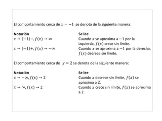 El comportamiento cerca de 𝑥 = −1 se denota de la siguiente manera:
Notación Se lee
𝑥 → −1 −, 𝑓(𝑥) → ∞ Cuando 𝑥 se aproxima a −1 por la
izquierda, 𝑓(𝑥) crece sin límite.
𝑥 → −1 +, 𝑓 𝑥 → −∞ Cuando 𝑥 se aproxima a −1 por la derecha,
𝑓(𝑥) decrece sin límite.
El comportamiento cerca de 𝑦 = 2 se denota de la siguiente manera:
Notación Se lee
𝑥 → −∞, 𝑓(𝑥) → 2 Cuando 𝑥 decrece sin límite, 𝑓 𝑥 se
aproxima a 2.
𝑥 → ∞, 𝑓(𝑥) → 2 Cuando 𝑥 crece sin límite, 𝑓(𝑥) se aproxima
a 2.
 
