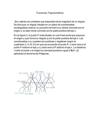 Funciones Trigonométrica
Son valores sin unidades que dependende la magnitud de un ángulo.
Se dice que un ángulo situado en un plano de coordenadas
rectangulares está en su posiciónnormal si su vértice coincide con el
origen y su lado inicial coincide con la parte positiva del eje x.
En la figura 3, el punto P está situado en una línea recta que pasa por
el origen y que forma un ángulo q con la parte positiva del eje x. Las
coordenadas x e y puedenser positivas o negativas según el
cuadrante (I, II, III,IV) en que se encuentre el punto P; x será cero si el
punto P está en el eje y o y será cero si P está en el eje x. La distancia
r entre el punto y el origen es siempre positiva e igual a ¶x2+ y2,
aplicando el teorema de Pitágoras.
 