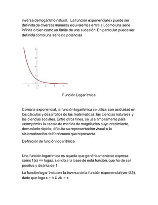 inversa del logaritmo natural. La función exponencialex puede ser
definida de diversas maneras equivalentes entre sí, como una serie
infinita o bien como un límite de una sucesión.En particular puede ser
definida como una serie de potencias
Función Logarítmica
Como la exponencial, la función logarítmicase utiliza con asiduidad en
los cálculos y desarrollos de las matemáticas, las ciencias naturales y
las ciencias sociales.Entre otros fines, se usa ampliamente para
«comprimir» la escala de medidade magnitudes cuyo crecimiento,
demasiado rápido, dificulta su representaciónvisual o la
sistematización del fenómeno que representa.
Definiciónde función logarítmica
Una función logarítmicaes aquella que genéricamente se expresa
como f (x) == logax, siendo a la base de esta función, que ha de ser
positiva y distinta de 1.
La función logarítmica es la inversa de la función exponencial (ver t35),
dado que:loga x = b Û ab = x.
 