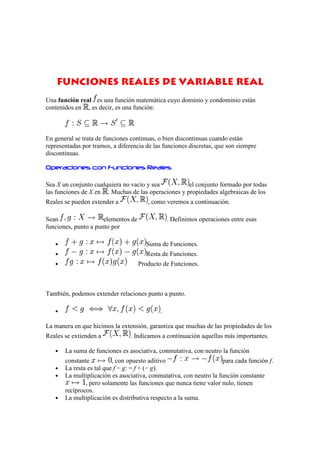 Funciones Reales de Variable Real
Una función real es una función matemática cuyo dominio y condominio están
contenidos en , es decir, es una función:



En general se trata de funciones continuas, o bien discontinuas cuando están
representadas por tramos, a diferencia de las funciones discretas, que son siempre
discontinuas.

Operaciones con Funciones Reales

Sea X un conjunto cualquiera no vacío y sea          el conjunto formado por todas
las funciones de X en . Muchas de las operaciones y propiedades algebraicas de los
Reales se pueden extender a             , como veremos a continuación.

Sean                  elementos de               . Definimos operaciones entre esas
funciones, punto a punto por

   •                                   Suma de Funciones.
   •                                   Resta de Funciones.
   •                                 Producto de Funciones.



También, podemos extender relaciones punto a punto.

   •                                         .

La manera en que hicimos la extensión, garantiza que muchas de las propiedades de los
Reales se extienden a            . Indicamos a continuación aquellas más importantes.

   •   La suma de funciones es asociativa, conmutativa, con neutro la función
       constante          , con opuesto aditivo                     para cada función f.
   •   La resta es tal que f − g: = f + (− g).
   •   La multiplicación es asociativa, conmutativa, con neutro la función constante
               , pero solamente las funciones que nunca tiene valor nulo, tienen
       recíprocos.
   •   La multiplicación es distributiva respecto a la suma.
 