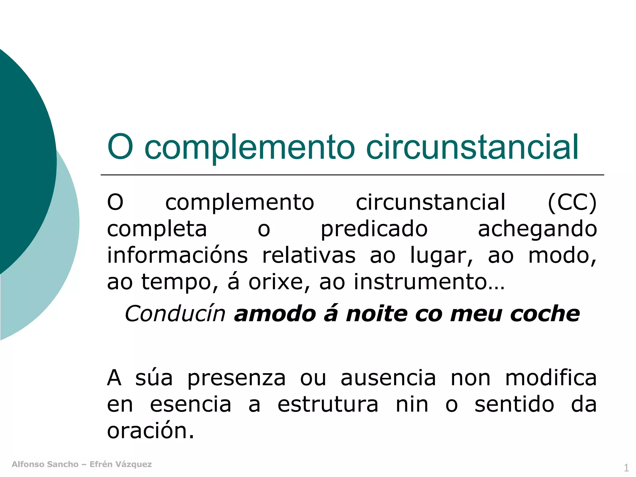O complemento circunstancial O complemento circunstancial (CC) completa o predicado achegando informacións relativas ao lugar, ao modo, ao tempo, á orixe, ao instrumento…  Conducín  amodo   á noite co meu coche A súa presenza ou ausencia non modifica en esencia a estrutura nin o sentido da oración.  