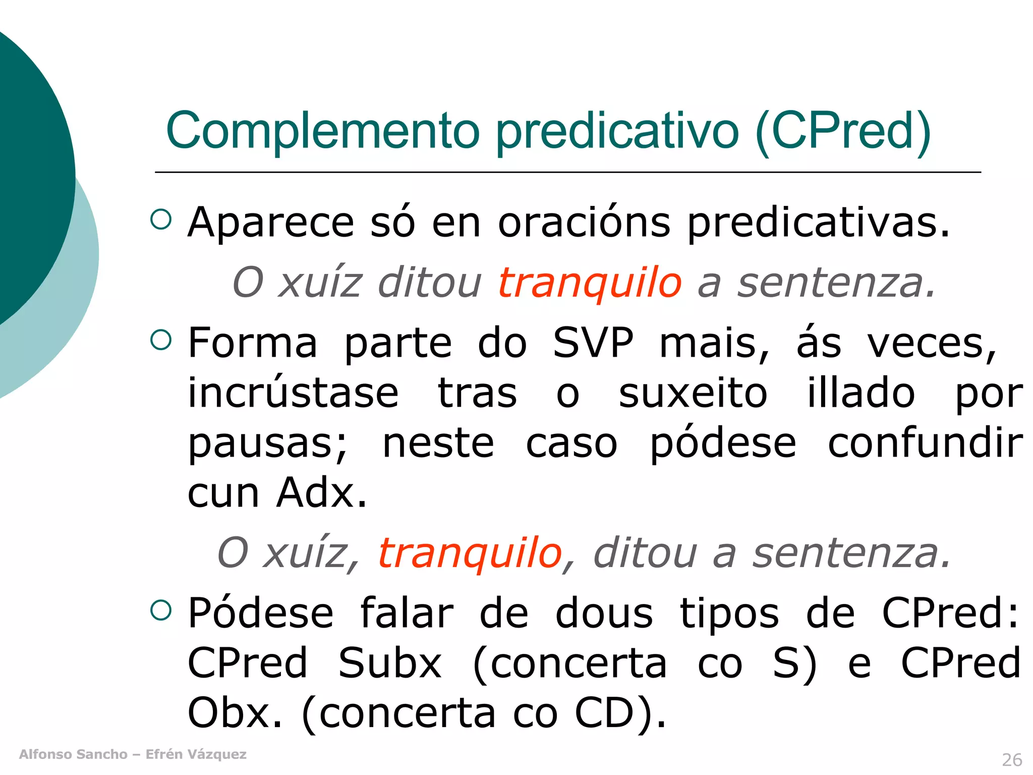 Complemento predicativo (CPred) Aparece só en oracións predicativas. O xuíz ditou  tranquilo  a sentenza. Forma parte do SVP mais, ás veces,  incrústase tras o suxeito illado por pausas; neste caso pódese confundir cun Adx. O xuíz,  tranquilo , ditou a sentenza. Pódese falar de dous tipos de CPred: CPred Subx (concerta co S) e CPred Obx. (concerta co CD). 