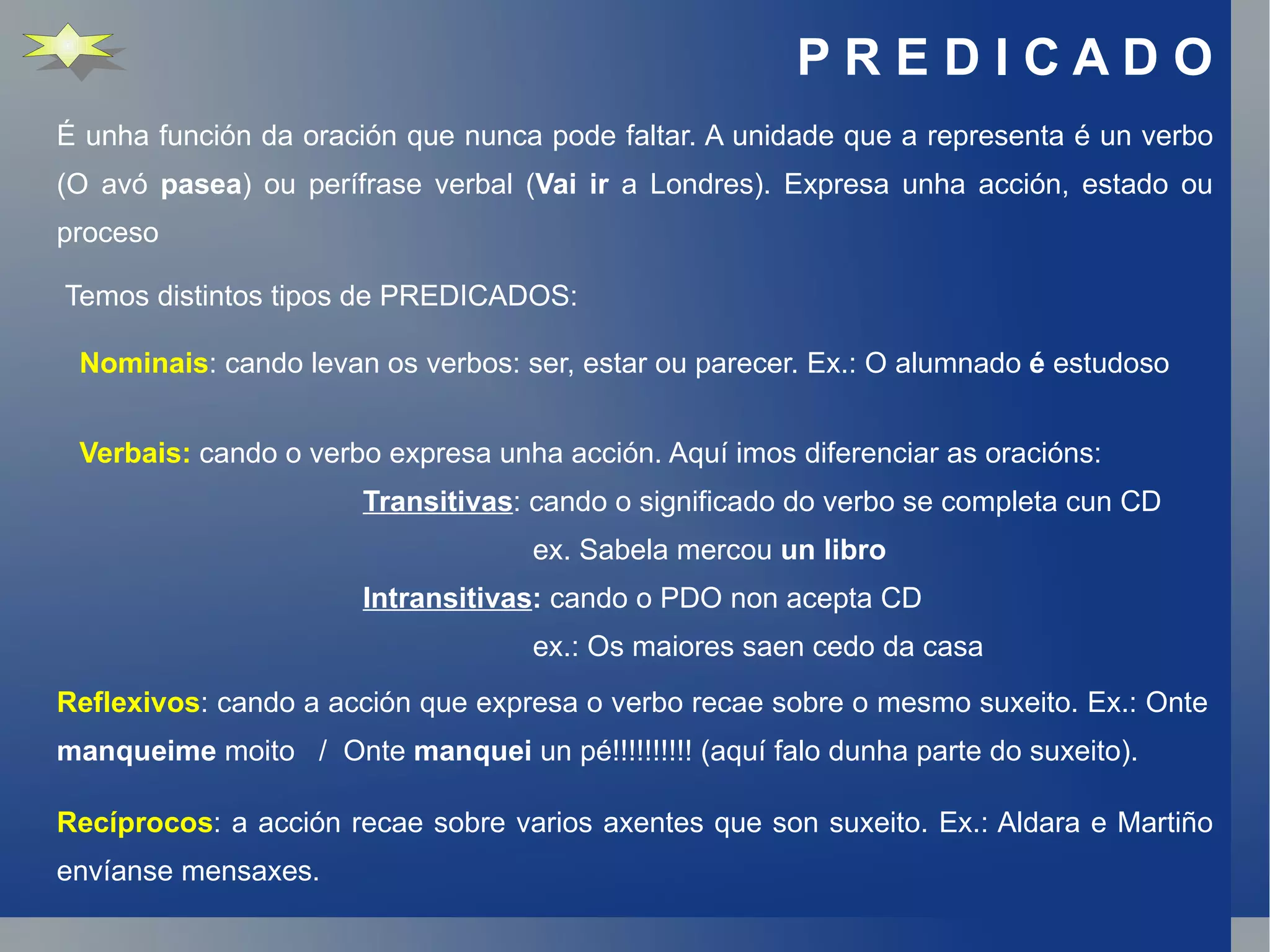 P R E D I C A D O É unha función da oración que nunca pode faltar. A unidade que a representa é un verbo (O avó  pasea ) ou perífrase verbal ( Vai ir  a Londres). Expresa unha acción, estado ou proceso Recíprocos : a acción recae sobre varios axentes que son suxeito. Ex.: Aldara e Martiño envíanse mensaxes. Temos distintos tipos de PREDICADOS: Nominais : cando levan os verbos: ser, estar ou parecer. Ex.: O alumnado  é  estudoso Verbais:  cando o verbo expresa unha acción. Aquí imos diferenciar as oracións: Transitivas : cando o significado do verbo se completa cun CD ex. Sabela mercou  un libro Intransitivas :  cando o PDO non acepta CD ex.: Os maiores saen cedo da casa Reflexivos : cando a acción que expresa o verbo recae sobre o mesmo suxeito. Ex.: Onte  manqueime  moito  /  Onte  manquei  un pé!!!!!!!!!! (aquí falo dunha parte do suxeito). 
