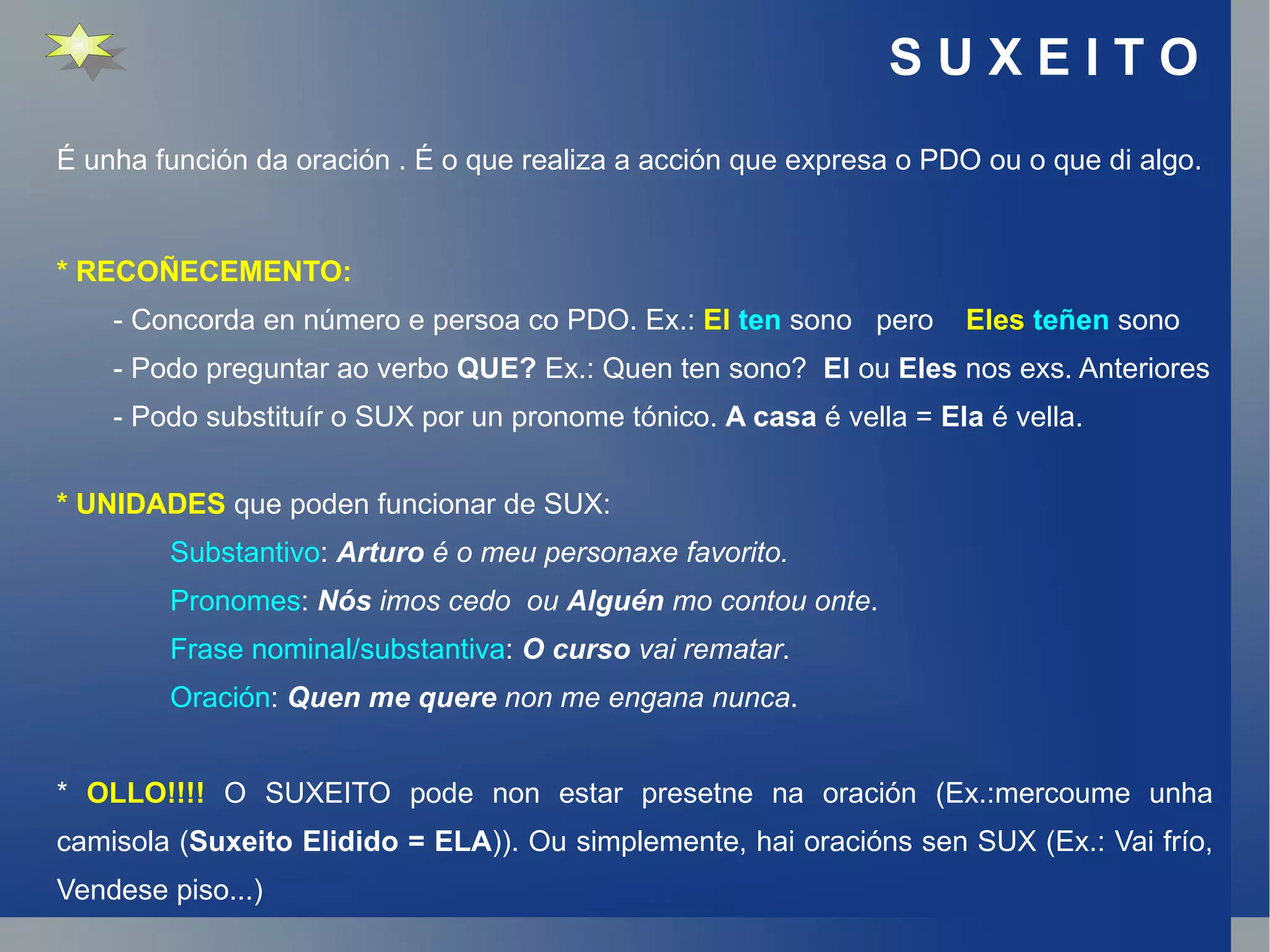 S U X E I T O  É unha función da oración . É o que realiza a acción que expresa o PDO ou o que di algo. * RECOÑECEMENTO: - Concorda en número e persoa co PDO. Ex.:  El   ten  sono  pero  Eles   teñen  sono - Podo preguntar ao verbo  QUE?  Ex.: Quen ten sono?  El  ou  Eles  nos exs. Anteriores - Podo substituír o SUX por un pronome tónico.  A casa  é vella =  Ela  é vella. * UNIDADES  que poden funcionar de SUX: Substantivo :  Arturo  é o meu personaxe favorito. Pronomes :  Nós  imos cedo  ou  Alguén  mo contou onte . Frase nominal/substantiva :  O curso  vai rematar . Oración :  Quen me quere  non me engana nunca . *  OLLO!!!!  O SUXEITO pode non estar presetne na oración (Ex.:mercoume unha camisola ( Suxeito Elidido = ELA )). Ou simplemente, hai oracións sen SUX (Ex.: Vai frío, Vendese piso...) 