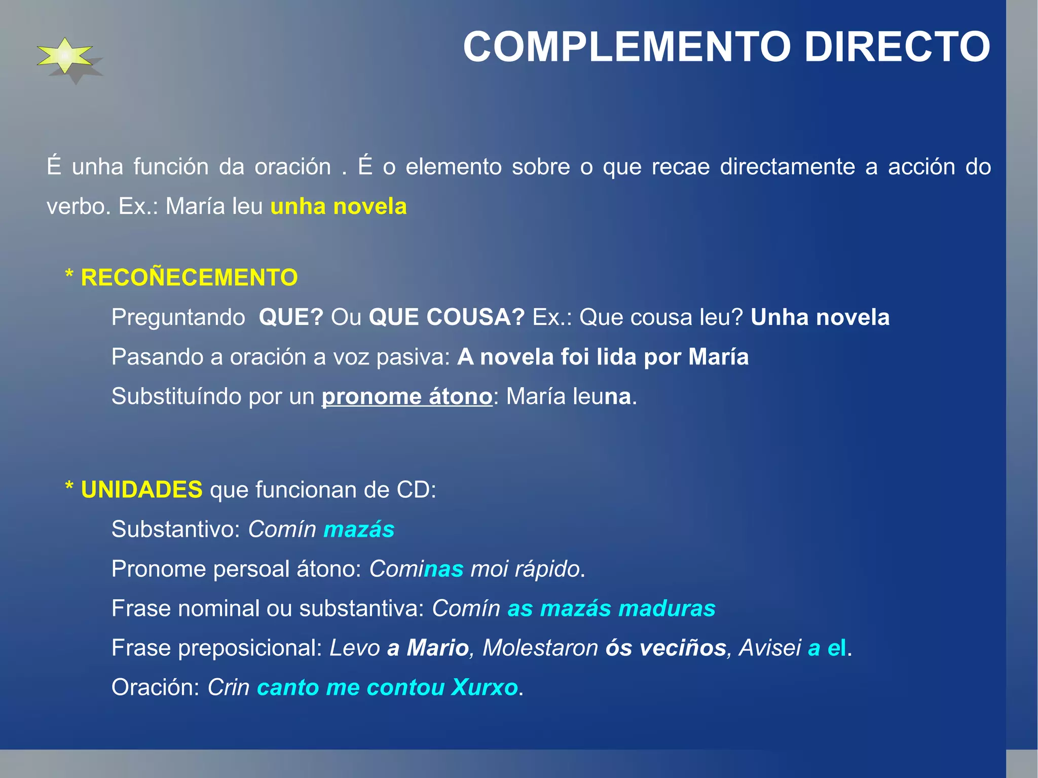 É unha función da oración . É o elemento sobre o que recae directamente a acción do verbo. Ex.: María leu  unha novela COMPLEMENTO DIRECTO * RECOÑECEMENTO Preguntando  QUE?  Ou  QUE COUSA?  Ex.: Que cousa leu?  Unha novela Pasando a oración a voz pasiva:  A novela foi lida por María Substituíndo por un  pronome átono : María leu na . * UNIDADES  que funcionan de CD: Substantivo:  Comín  mazás Pronome persoal átono:  Comi nas  moi rápido . Frase nominal ou substantiva:  Comín  as mazás maduras Frase preposicional:  Levo  a Mario , Molestaron  ós veciños , Avisei   a e l . Oración:  Crin  canto me contou Xurxo . 