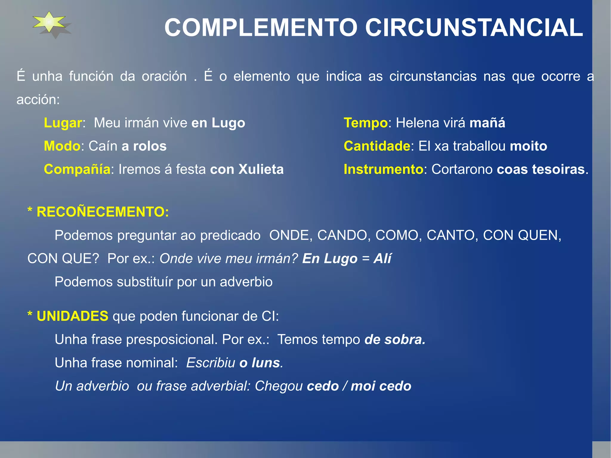 COMPLEMENTO CIRCUNSTANCIAL É unha función da oración . É o elemento que indica as circunstancias nas que ocorre a acción: Lugar :  Meu irmán vive  en Lugo Tempo : Helena virá  mañá Modo : Caín  a rolos Cantidade : El xa traballou  moito Compañía : Iremos á festa  con Xulieta Instrumento : Cortarono  coas tesoiras . * RECOÑECEMENTO: Podemos preguntar ao predicado  ONDE, CANDO, COMO, CANTO, CON QUEN, CON QUE?  Por ex.:  Onde vive meu irmán?  En Lugo  =  Alí Podemos substituír por un adverbio * UNIDADES  que poden funcionar de CI: Unha frase presposicional. Por ex.:  Temos tempo   de sobra. Unha frase nominal:  Escribiu  o luns . Un adverbio  ou frase adverbial: Chegou  cedo  /  moi cedo 