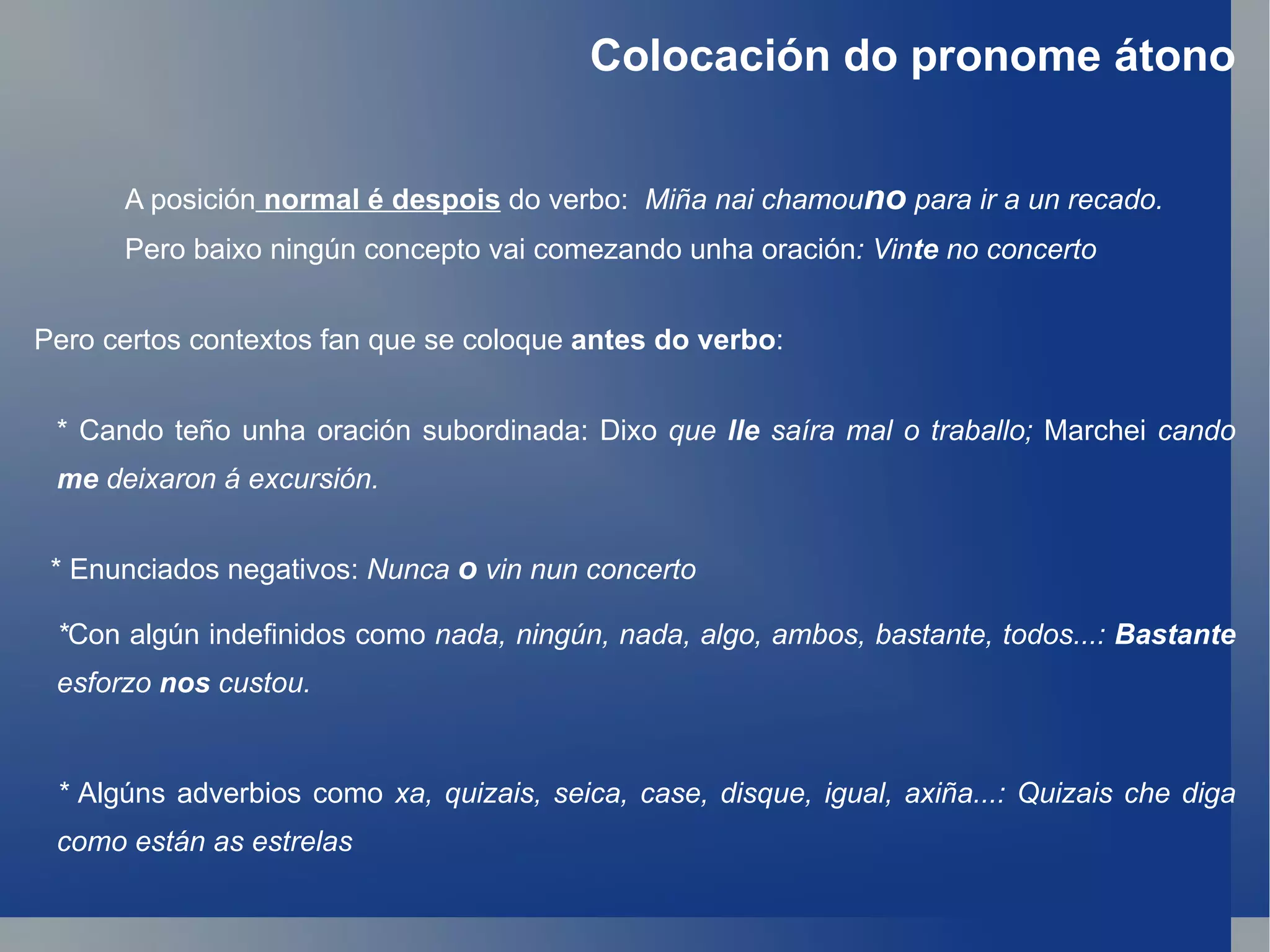 Colocación do pronome átono A posición   normal é despois  do verbo:  Miña nai chamou no  para ir a un recado. Pero baixo ningún concepto vai comezando unha oración : Vin te  no concerto Pero certos contextos fan que se coloque  antes do verbo : * Enunciados negativos:  Nunca  o  vin nun concerto * Con algún indefinidos como  nada, ningún, nada, algo, ambos, bastante, todos...:  Bastante  esforzo  nos  custou. *  Algúns adverbios como  xa, quizais, seica, case, disque, igual, axiña...: Quizais che diga como están as estrelas * Cando teño unha oración subordinada: Dixo  que  lle  saíra mal o traballo;  Marchei  cando  me  deixaron á excursión. 