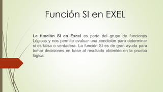 Función SI en EXEL
La función SI en Excel es parte del grupo de funciones
Lógicas y nos permite evaluar una condición para determinar
si es falsa o verdadera. La función SI es de gran ayuda para
tomar decisiones en base al resultado obtenido en la prueba
lógica.
 