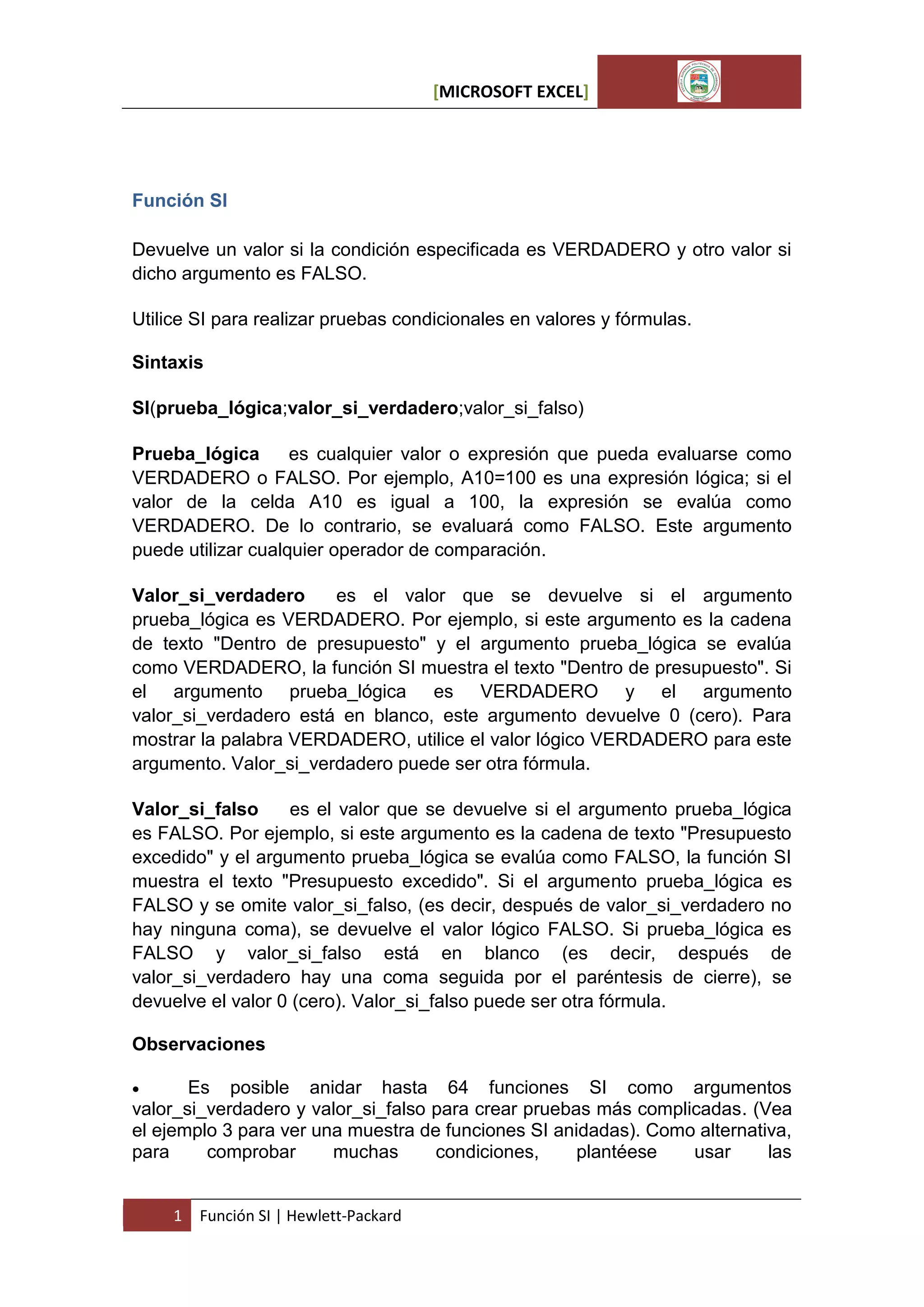 [MICROSOFT EXCEL]

Función SI
Devuelve un valor si la condición especificada es VERDADERO y otro valor si
dicho argumento es FALSO.
Utilice SI para realizar pruebas condicionales en valores y fórmulas.
Sintaxis
SI(prueba_lógica;valor_si_verdadero;valor_si_falso)
Prueba_lógica
es cualquier valor o expresión que pueda evaluarse como
VERDADERO o FALSO. Por ejemplo, A10=100 es una expresión lógica; si el
valor de la celda A10 es igual a 100, la expresión se evalúa como
VERDADERO. De lo contrario, se evaluará como FALSO. Este argumento
puede utilizar cualquier operador de comparación.
Valor_si_verdadero
es el valor que se devuelve si el argumento
prueba_lógica es VERDADERO. Por ejemplo, si este argumento es la cadena
de texto "Dentro de presupuesto" y el argumento prueba_lógica se evalúa
como VERDADERO, la función SI muestra el texto "Dentro de presupuesto". Si
el argumento prueba_lógica es VERDADERO y el argumento
valor_si_verdadero está en blanco, este argumento devuelve 0 (cero). Para
mostrar la palabra VERDADERO, utilice el valor lógico VERDADERO para este
argumento. Valor_si_verdadero puede ser otra fórmula.
Valor_si_falso
es el valor que se devuelve si el argumento prueba_lógica
es FALSO. Por ejemplo, si este argumento es la cadena de texto "Presupuesto
excedido" y el argumento prueba_lógica se evalúa como FALSO, la función SI
muestra el texto "Presupuesto excedido". Si el argumento prueba_lógica es
FALSO y se omite valor_si_falso, (es decir, después de valor_si_verdadero no
hay ninguna coma), se devuelve el valor lógico FALSO. Si prueba_lógica es
FALSO y valor_si_falso está en blanco (es decir, después de
valor_si_verdadero hay una coma seguida por el paréntesis de cierre), se
devuelve el valor 0 (cero). Valor_si_falso puede ser otra fórmula.
Observaciones


Es posible anidar hasta 64 funciones SI como argumentos
valor_si_verdadero y valor_si_falso para crear pruebas más complicadas. (Vea
el ejemplo 3 para ver una muestra de funciones SI anidadas). Como alternativa,
para
comprobar
muchas
condiciones,
plantéese
usar
las
1

Función SI | Hewlett-Packard

 