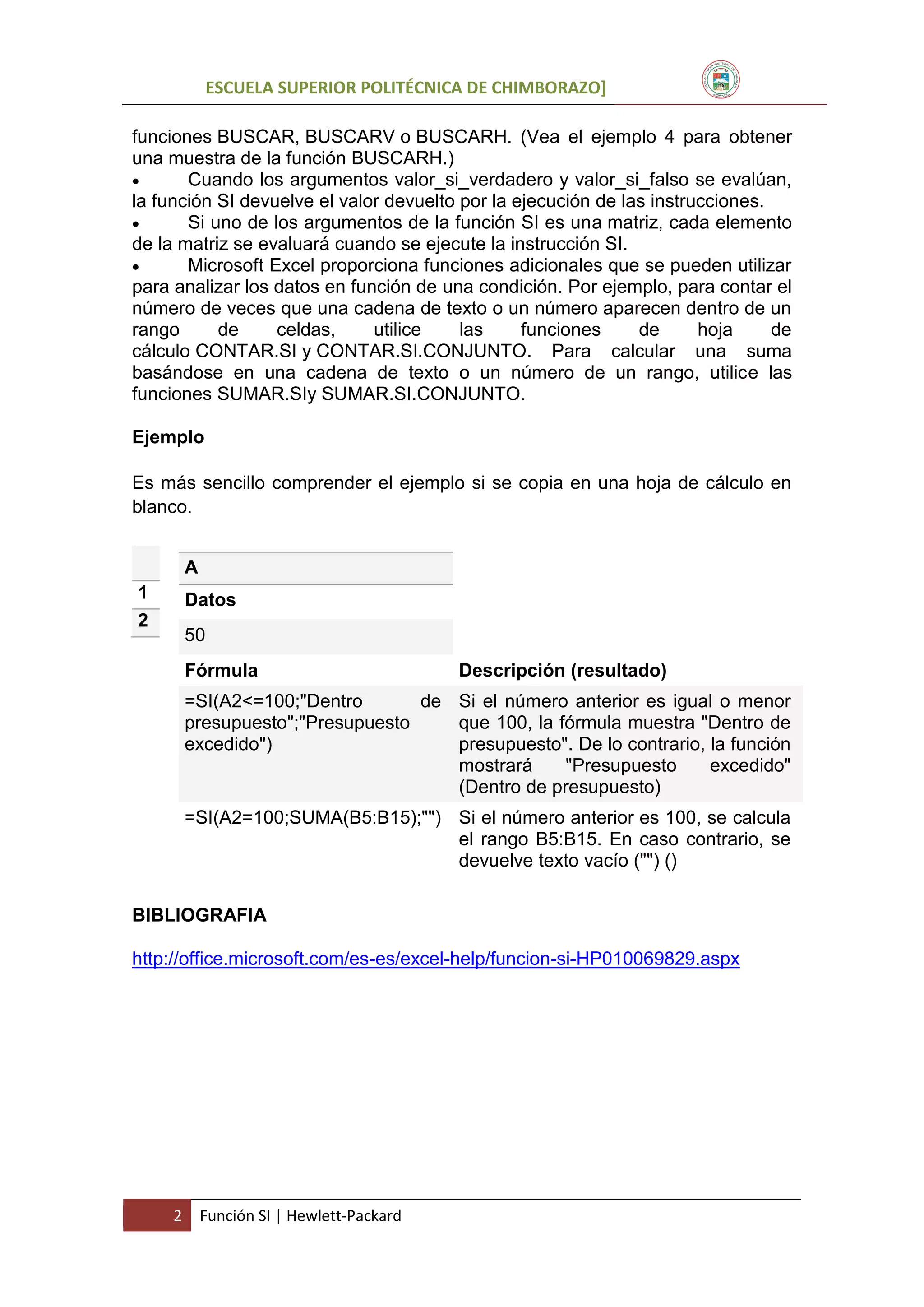 ESCUELA SUPERIOR POLITÉCNICA DE CHIMBORAZO]
funciones BUSCAR, BUSCARV o BUSCARH. (Vea el ejemplo 4 para obtener
una muestra de la función BUSCARH.)

Cuando los argumentos valor_si_verdadero y valor_si_falso se evalúan,
la función SI devuelve el valor devuelto por la ejecución de las instrucciones.

Si uno de los argumentos de la función SI es una matriz, cada elemento
de la matriz se evaluará cuando se ejecute la instrucción SI.

Microsoft Excel proporciona funciones adicionales que se pueden utilizar
para analizar los datos en función de una condición. Por ejemplo, para contar el
número de veces que una cadena de texto o un número aparecen dentro de un
rango
de
celdas,
utilice
las
funciones
de
hoja
de
cálculo CONTAR.SI y CONTAR.SI.CONJUNTO. Para calcular una suma
basándose en una cadena de texto o un número de un rango, utilice las
funciones SUMAR.SIy SUMAR.SI.CONJUNTO.
Ejemplo
Es más sencillo comprender el ejemplo si se copia en una hoja de cálculo en
blanco.
A
1
2

Datos
50
Fórmula

Descripción (resultado)

=SI(A2<=100;"Dentro
de Si el número anterior es igual o menor
presupuesto";"Presupuesto
que 100, la fórmula muestra "Dentro de
excedido")
presupuesto". De lo contrario, la función
mostrará
"Presupuesto
excedido"
(Dentro de presupuesto)
=SI(A2=100;SUMA(B5:B15);"") Si el número anterior es 100, se calcula
el rango B5:B15. En caso contrario, se
devuelve texto vacío ("") ()
BIBLIOGRAFIA
http://office.microsoft.com/es-es/excel-help/funcion-si-HP010069829.aspx

2

Función SI | Hewlett-Packard

 