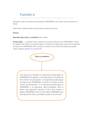 Función si
Devuelve un valor si la condición especificada es VERDADERO y otro valor si dicho argumento es
FALSO.
Utilice SI para realizar pruebas condicionales en valores y fórmulas.
Sintaxis
SI(prueba_lógica;valor_si_verdadero;valor_si_falso)
Prueba_lógica es cualquier valor o expresión que pueda evaluarse como VERDADERO o FALSO.
Por ejemplo, A10=100 es una expresión lógica; si el valor de la celda A10 es igual a 100, la expresión
se evalúa como VERDADERO. De lo contrario, se evaluará como FALSO. Este argumento puede
utilizar cualquier operador de comparación.
Valor_si_verdadero
Es el valor que se devuelve si el argumento prueba_lógica es
VERDADERO. Por ejemplo, si este argumento es la cadena de
texto "Dentro de presupuesto" y el argumento prueba_lógica
se evalúa como VERDADERO, la función SI muestra el texto
"Dentro de presupuesto". Si el argumento prueba_lógica es
VERDADERO y el argumento valor_si_verdadero está en
blanco, este argumento devuelve 0 (cero). Para mostrar la
palabra VERDADERO, utilice el valor lógico VERDADERO para
este argumento. Valor_si_verdadero puede ser otra fórmula.
 