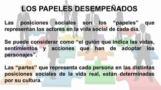 LOS PAPELES DESEMPEÑADOS
Las posiciones sociales son los “papeles” que
representan los actores en la vida social de cada día.
Se puede considerar como “el guión que indica las vidas,
sentimientos y acciones que han de adoptar los
personajes”.
Las “partes” que representa cada persona en las distintas
posiciones sociales de la vida real, están determinadas
por su cultura.
 