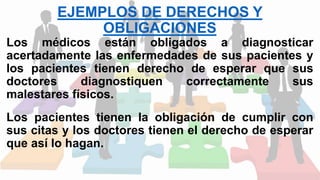 EJEMPLOS DE DERECHOS Y
OBLIGACIONES
Los médicos están obligados a diagnosticar
acertadamente las enfermedades de sus pacientes y
los pacientes tienen derecho de esperar que sus
doctores diagnostiquen correctamente sus
malestares físicos.
Los pacientes tienen la obligación de cumplir con
sus citas y los doctores tienen el derecho de esperar
que así lo hagan.
 