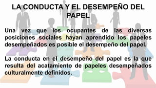 LA CONDUCTA Y EL DESEMPEÑO DEL
PAPEL
Una vez que los ocupantes de las diversas
posiciones sociales hayan aprendido los papeles
desempeñados es posible el desempeño del papel.
La conducta en el desempeño del papel es la que
resulta del acatamiento de papeles desempeñados
culturalmente definidos.
 