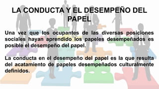 LA CONDUCTA Y EL DESEMPEÑO DEL
PAPEL
Una vez que los ocupantes de las diversas posiciones
sociales hayan aprendido los papeles desempeñados es
posible el desempeño del papel.
La conducta en el desempeño del papel es la que resulta
del acatamiento de papeles desempeñados culturalmente
definidos.
 