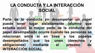 LA CONDUCTA Y LA INTERACCIÓN
SOCIAL
Parte de la conducta en desempeñar un papel
puede tener lugar aisladamente (alumno que
estudia solo); la mayor parte de la conducta del
papel desempeñado ocurre cuando las personas se
relacionan entre sí en base a los papeles
desempeñados que las unen (derechos y
obligaciones) mediante el proceso de
INTERACCIÓN SOCIAL.
 