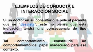 EJEMPLOS DE CONDUCTA E
INTERACCIÓN SOCIAL
Si un doctor en su consultorio le pide al paciente
que se “desvista”, este no piensa que esta
indicación tendrá una consecuencia de tipo
sexual.
Tal comportamiento constituiría un
comportamiento del papel inadecuado para ese
contexto.
 