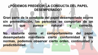 ¿PODEMOS PREDECIR LA CONDUCTA DEL PAPEL
DESEMPEÑADO?
Gran parte de la conducta del papel desempeñado ocurre
sin premeditación, las personas se comportan de un
modo que parece natural y correcto.
No obstante como el comportamiento del papel
desempeñado manifiesta cierta conformidad a las
normas, podemos observar cierto orden, continuidad y
predictibilidad.
 