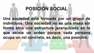 POSICIÓN SOCIAL
Una sociedad está formada por un grupo de
individuos. Una sociedad no es una masa sin
forma sino una estructura jerarquizada en la
que existe un orden porque cada persona
ocupa un rol concreto, es decir, una posición.
 