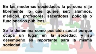 En las modernas sociedades la persona elije
libremente lo que quiere ser: alumnos,
médicos, profesores, sacerdotes, policías o
funcionarios públicos.
Se le denomina como posición social porque
ocupa un lugar en la sociedad, y su
desempeño es importante para la misma
sociedad.
 
