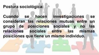 Postura sociológica:
Cuando se hacen investigaciones se
consideran las relaciones mutuas entre un
grupo de posiciones sociales y no las
relaciones sociales entre las mismas
posiciones que tiene un mismo individuo.
 