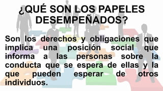 ¿QUÉ SON LOS PAPELES
DESEMPEÑADOS?
Son los derechos y obligaciones que
implica una posición social que
informa a las personas sobre la
conducta que se espera de ellas y la
que pueden esperar de otros
individuos.
 