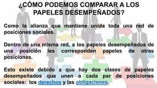 ¿CÓMO PODEMOS COMPARAR A LOS
PAPELES DESEMPEÑADOS?
Como la alianza que mantiene unida toda una red de
posiciones sociales.
Dentro de una misma red, a los papeles desempeñados de
una posición les corresponden papeles de otras
posiciones.
Esto existe debido a que hay dos clases de papeles
desempeñados que unen a cada par de posiciones
sociales: los derechos y las obligaciones.
 
